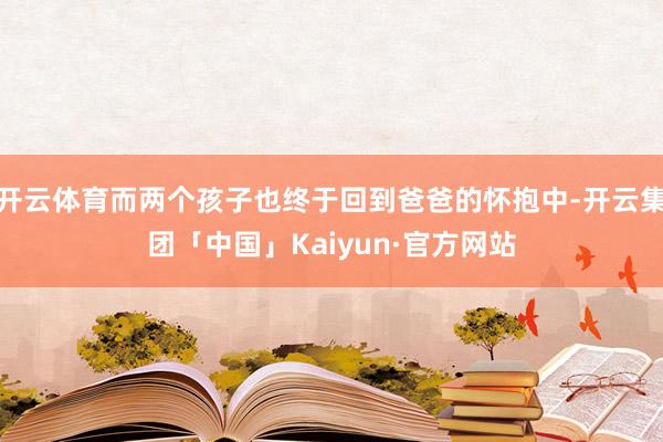 开云体育而两个孩子也终于回到爸爸的怀抱中-开云集团「中国」Kaiyun·官方网站