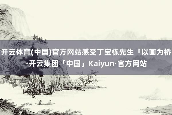 开云体育(中国)官方网站感受丁宝栋先生「以画为桥-开云集团「中国」Kaiyun·官方网站