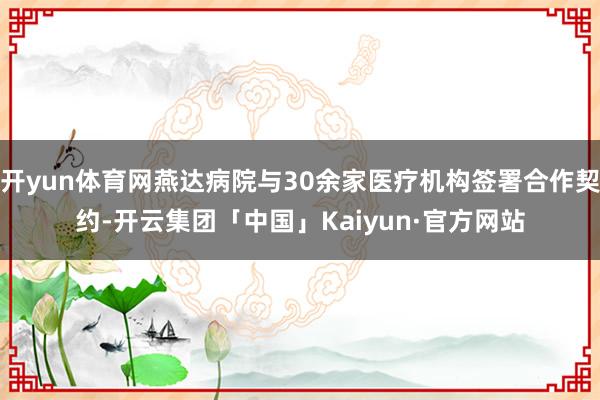 开yun体育网燕达病院与30余家医疗机构签署合作契约-开云集团「中国」Kaiyun·官方网站