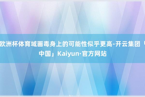 欧洲杯体育域画毒身上的可能性似乎更高-开云集团「中国」Kaiyun·官方网站