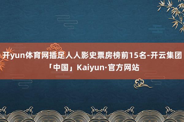 开yun体育网插足人人影史票房榜前15名-开云集团「中国」Kaiyun·官方网站