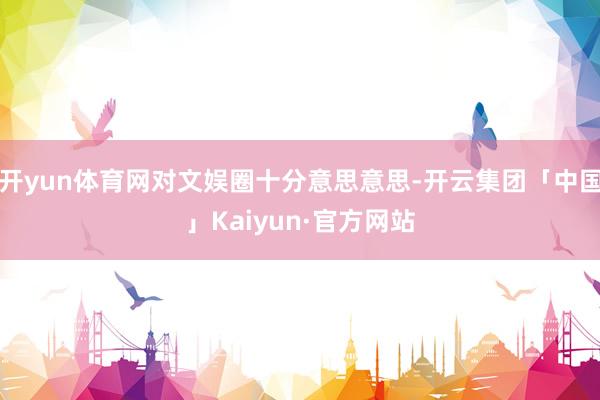 开yun体育网对文娱圈十分意思意思-开云集团「中国」Kaiyun·官方网站