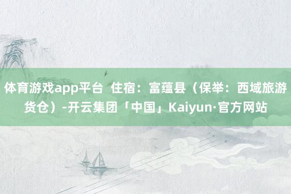 体育游戏app平台  住宿：富蕴县（保举：西域旅游货仓）-开云集团「中国」Kaiyun·官方网站