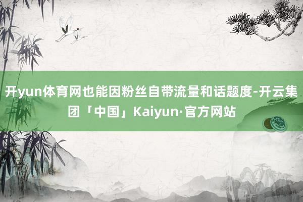 开yun体育网也能因粉丝自带流量和话题度-开云集团「中国」Kaiyun·官方网站