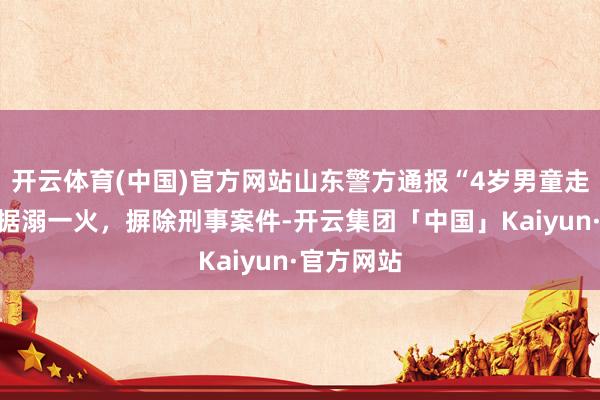 开云体育(中国)官方网站山东警方通报“4岁男童走失”：证据溺一火，摒除刑事案件-开云集团「中国」Kaiyun·官方网站
