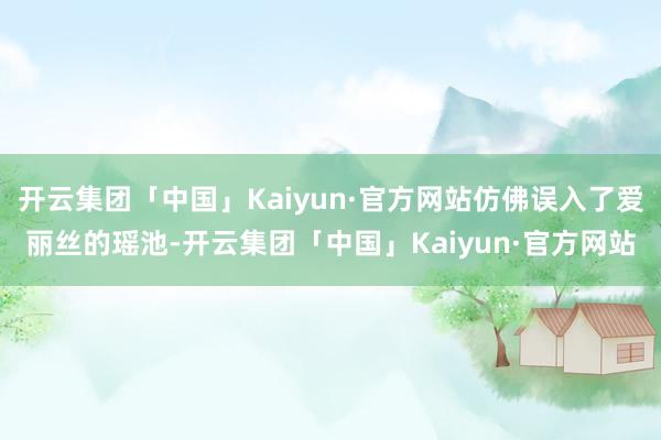 开云集团「中国」Kaiyun·官方网站仿佛误入了爱丽丝的瑶池-开云集团「中国」Kaiyun·官方网站