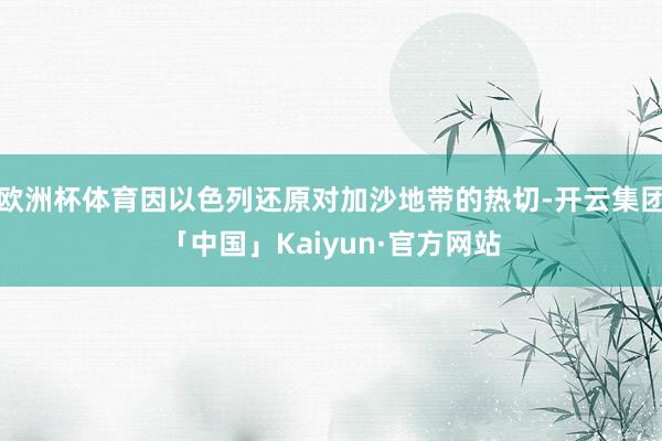 欧洲杯体育因以色列还原对加沙地带的热切-开云集团「中国」Kaiyun·官方网站