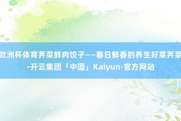 欧洲杯体育荠菜鲜肉饺子——春日鲜香的养生好菜荠菜-开云集团「中国」Kaiyun·官方网站