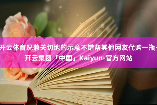 开云体育况兼关切地的示意不错帮其他网友代购一瓶-开云集团「中国」Kaiyun·官方网站
