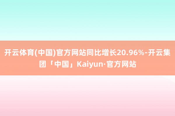 开云体育(中国)官方网站同比增长20.96%-开云集团「中国」Kaiyun·官方网站