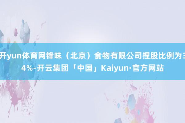 开yun体育网锋味（北京）食物有限公司捏股比例为34%-开云集团「中国」Kaiyun·官方网站