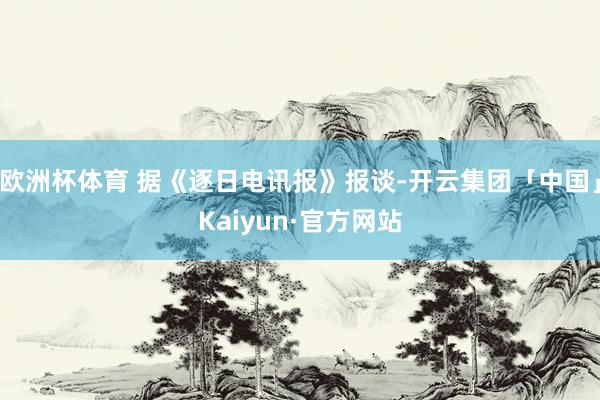 欧洲杯体育 据《逐日电讯报》报谈-开云集团「中国」Kaiyun·官方网站