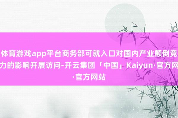 体育游戏app平台商务部可就入口对国内产业颠倒竞争力的影响开展访问-开云集团「中国」Kaiyun·官方网站