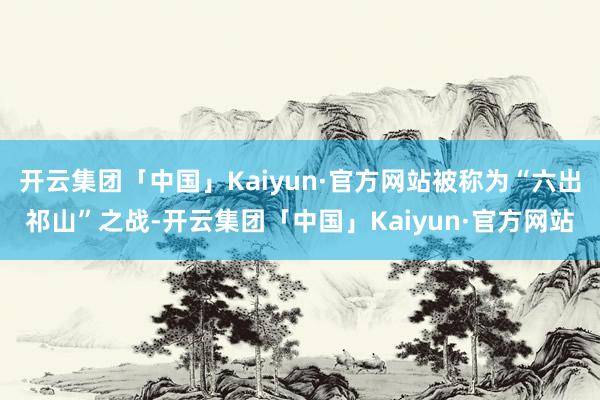 开云集团「中国」Kaiyun·官方网站被称为“六出祁山”之战-开云集团「中国」Kaiyun·官方网站