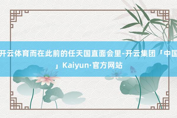 开云体育而在此前的任天国直面会里-开云集团「中国」Kaiyun·官方网站