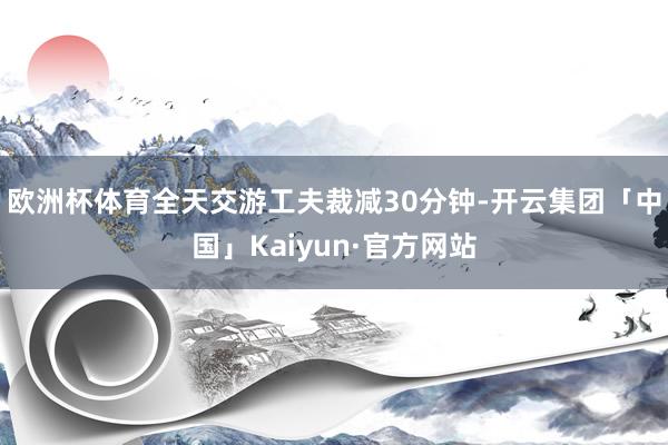 欧洲杯体育全天交游工夫裁减30分钟-开云集团「中国」Kaiyun·官方网站