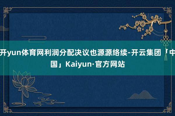 开yun体育网利润分配决议也源源络续-开云集团「中国」Kaiyun·官方网站