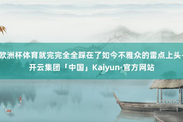 欧洲杯体育就完完全全踩在了如今不雅众的雷点上头-开云集团「中国」Kaiyun·官方网站