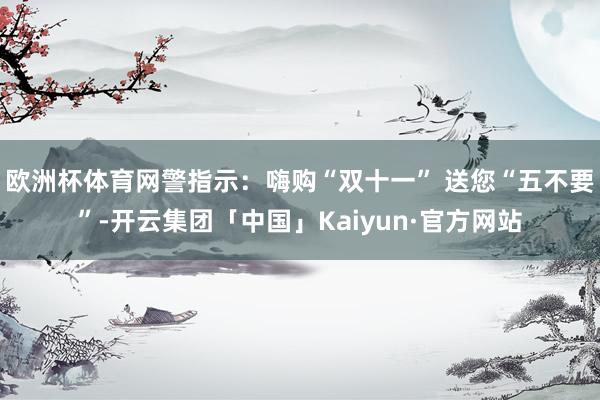 欧洲杯体育网警指示：嗨购“双十一” 送您“五不要”-开云集团「中国」Kaiyun·官方网站