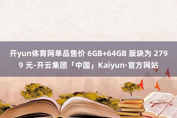 开yun体育网单品售价 6GB+64GB 版块为 2799 元-开云集团「中国」Kaiyun·官方网站