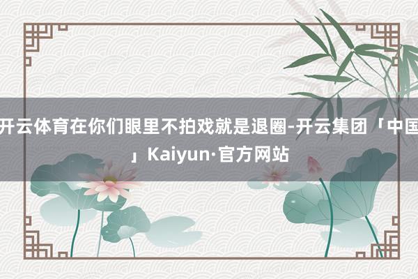 开云体育在你们眼里不拍戏就是退圈-开云集团「中国」Kaiyun·官方网站