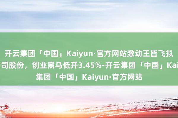 开云集团「中国」Kaiyun·官方网站激动王皆飞拟减握不超2%公司股份，创业黑马低开3.45%-开云集团「中国」Kaiyun·官方网站