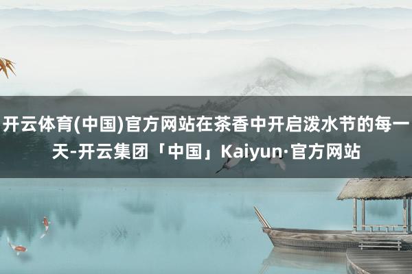 开云体育(中国)官方网站在茶香中开启泼水节的每一天-开云集团「中国」Kaiyun·官方网站