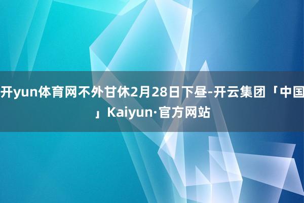 开yun体育网不外甘休2月28日下昼-开云集团「中国」Kaiyun·官方网站