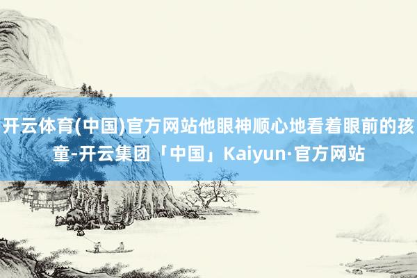 开云体育(中国)官方网站他眼神顺心地看着眼前的孩童-开云集团「中国」Kaiyun·官方网站