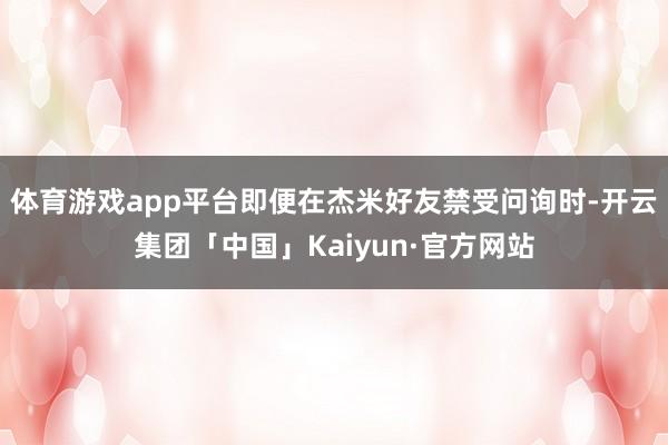 体育游戏app平台即便在杰米好友禁受问询时-开云集团「中国」Kaiyun·官方网站