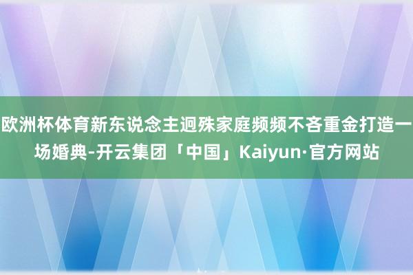 欧洲杯体育新东说念主迥殊家庭频频不吝重金打造一场婚典-开云集团「中国」Kaiyun·官方网站
