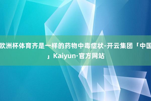 欧洲杯体育齐是一样的药物中毒症状-开云集团「中国」Kaiyun·官方网站