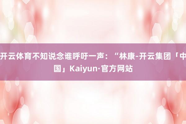 开云体育不知说念谁呼吁一声：“林康-开云集团「中国」Kaiyun·官方网站