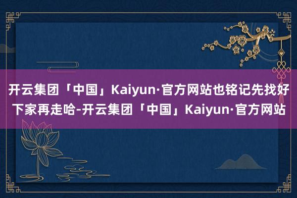 开云集团「中国」Kaiyun·官方网站也铭记先找好下家再走哈-开云集团「中国」Kaiyun·官方网站