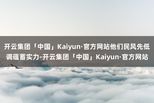 开云集团「中国」Kaiyun·官方网站他们民风先低调蕴蓄实力-开云集团「中国」Kaiyun·官方网站