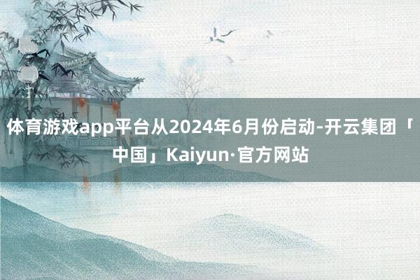 体育游戏app平台从2024年6月份启动-开云集团「中国」Kaiyun·官方网站