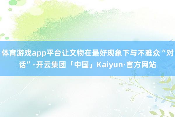 体育游戏app平台让文物在最好现象下与不雅众“对话”-开云集团「中国」Kaiyun·官方网站