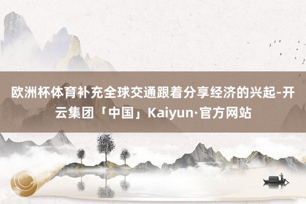 欧洲杯体育　　补充全球交通　　跟着分享经济的兴起-开云集团「中国」Kaiyun·官方网站
