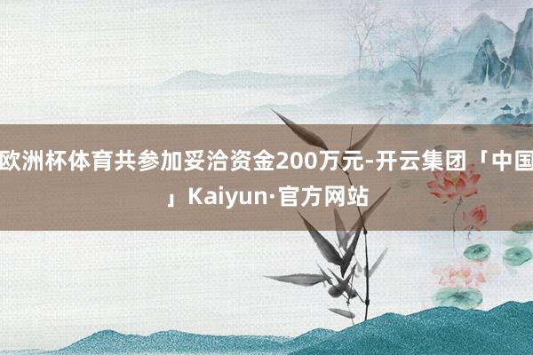 欧洲杯体育共参加妥洽资金200万元-开云集团「中国」Kaiyun·官方网站