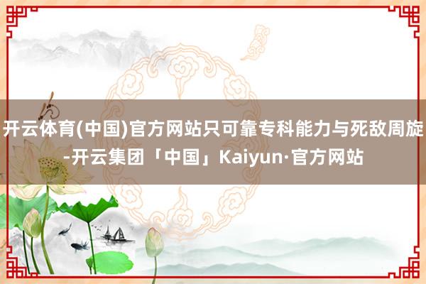 开云体育(中国)官方网站只可靠专科能力与死敌周旋-开云集团「中国」Kaiyun·官方网站