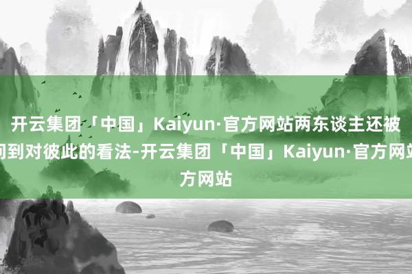 开云集团「中国」Kaiyun·官方网站两东谈主还被问到对彼此的看法-开云集团「中国」Kaiyun·官方网站