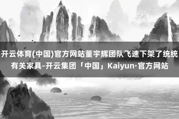 开云体育(中国)官方网站董宇辉团队飞速下架了统统有关家具-开云集团「中国」Kaiyun·官方网站