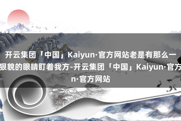 开云集团「中国」Kaiyun·官方网站老是有那么一对凶狠貌的眼睛盯着我方-开云集团「中国」Kaiyun·官方网站