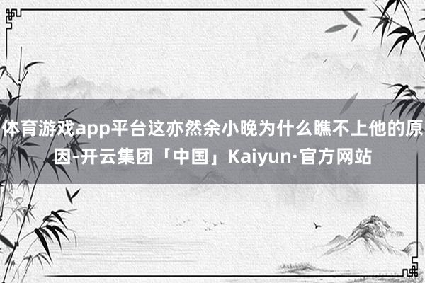 体育游戏app平台这亦然余小晚为什么瞧不上他的原因-开云集团「中国」Kaiyun·官方网站