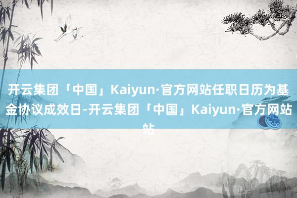 开云集团「中国」Kaiyun·官方网站任职日历为基金协议成效日-开云集团「中国」Kaiyun·官方网站