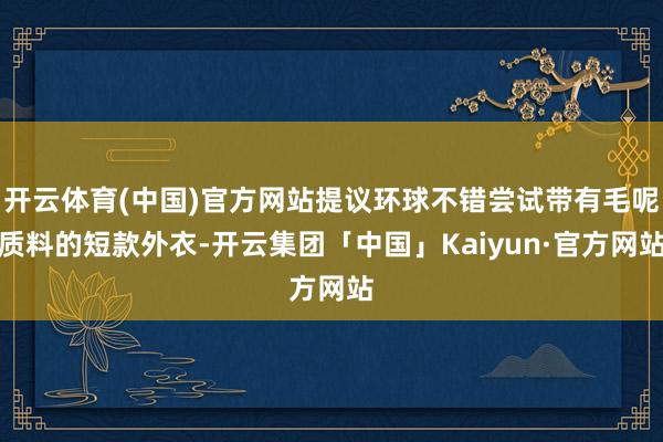 开云体育(中国)官方网站提议环球不错尝试带有毛呢质料的短款外衣-开云集团「中国」Kaiyun·官方网站