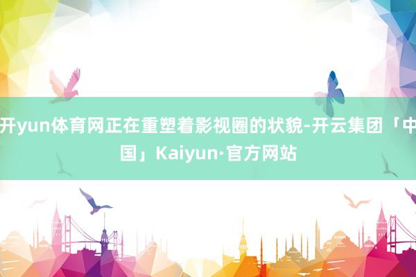开yun体育网正在重塑着影视圈的状貌-开云集团「中国」Kaiyun·官方网站