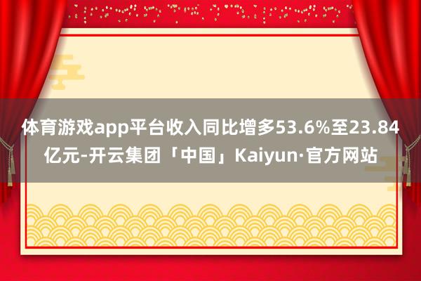 体育游戏app平台收入同比增多53.6%至23.84亿元-开云集团「中国」Kaiyun·官方网站