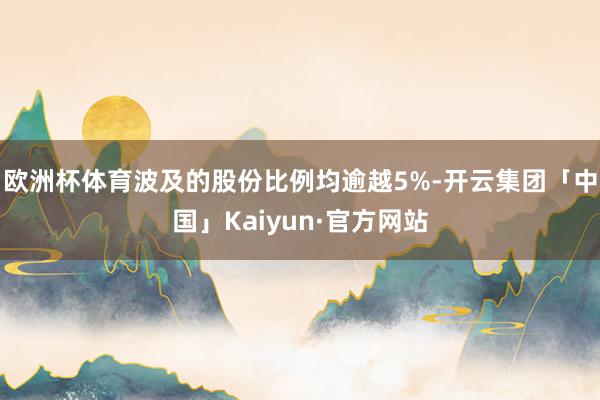 欧洲杯体育波及的股份比例均逾越5%-开云集团「中国」Kaiyun·官方网站