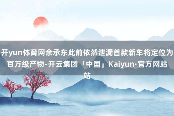 开yun体育网余承东此前依然泄漏首款新车将定位为百万级产物-开云集团「中国」Kaiyun·官方网站
